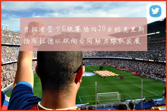 开拓者签下G联赛场均20分的克里斯扬布拉德以双向合同助力球队发展