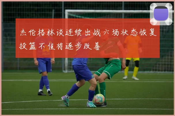 杰伦格林谈连续出战六场状态恢复投篮不佳将逐步改善