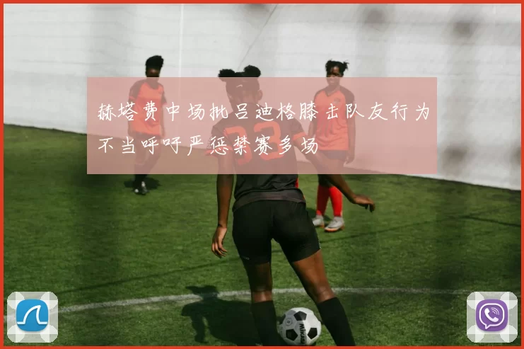 赫塔费中场批吕迪格膝击队友行为不当呼吁严惩禁赛多场