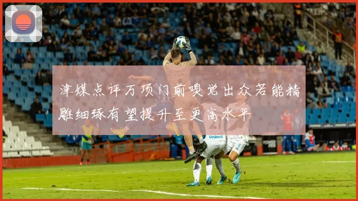 津媒点评万项门前嗅觉出众若能精雕细琢有望提升至更高水平