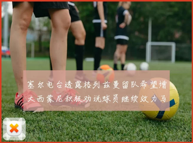 塞尔电台透露格列兹曼留队希望增大西蒙尼积极劝说球员继续效力马竞