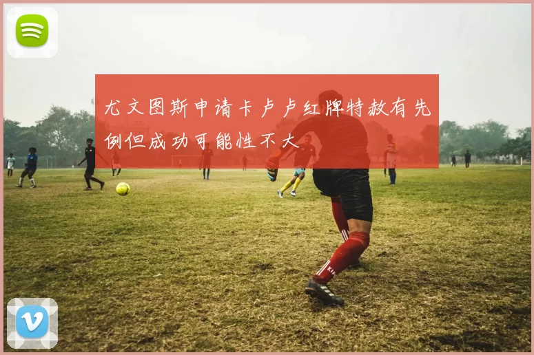 尤文图斯申请卡卢卢红牌特赦有先例但成功可能性不大