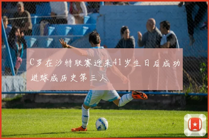 C罗在沙特联赛迎来41岁生日后成功进球成历史第三人