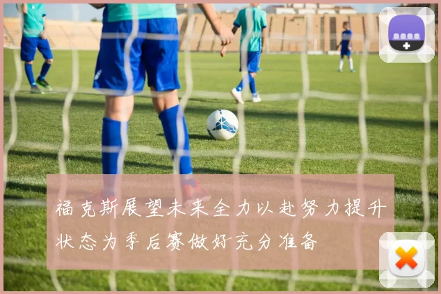 福克斯展望未来全力以赴努力提升状态为季后赛做好充分准备