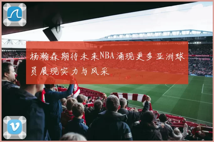 杨瀚森期待未来NBA涌现更多亚洲球员展现实力与风采