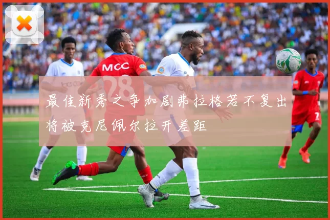 最佳新秀之争加剧弗拉格若不复出将被克尼佩尔拉开差距