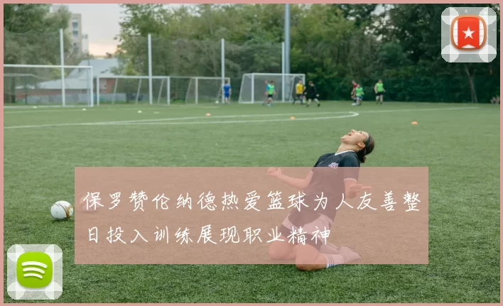 保罗赞伦纳德热爱篮球为人友善整日投入训练展现职业精神