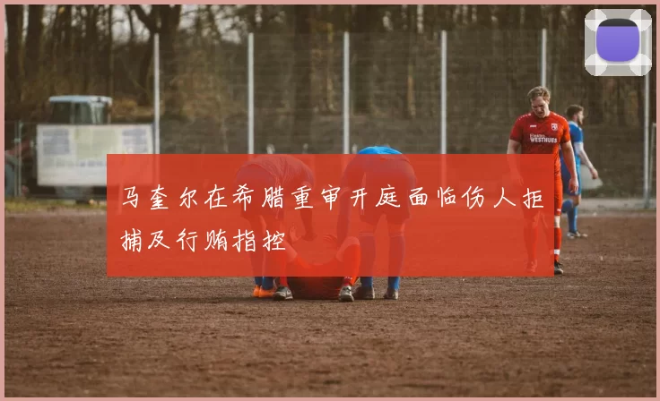 马奎尔在希腊重审开庭面临伤人拒捕及行贿指控