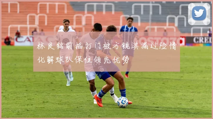 林良铭前插打门被方镜淇漏过险情化解球队保住领先优势