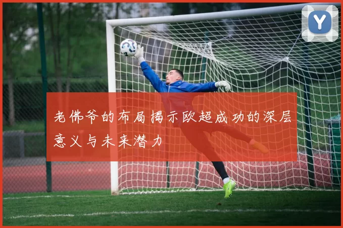 老佛爷的布局揭示欧超成功的深层意义与未来潜力