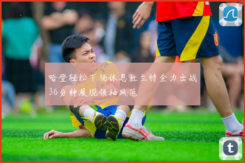 哈登轻松下场休息杜兰特全力出战36分钟展现领袖风范