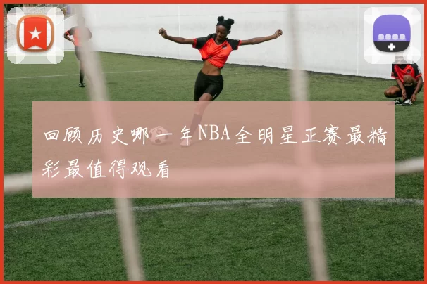 回顾历史哪一年NBA全明星正赛最精彩最值得观看