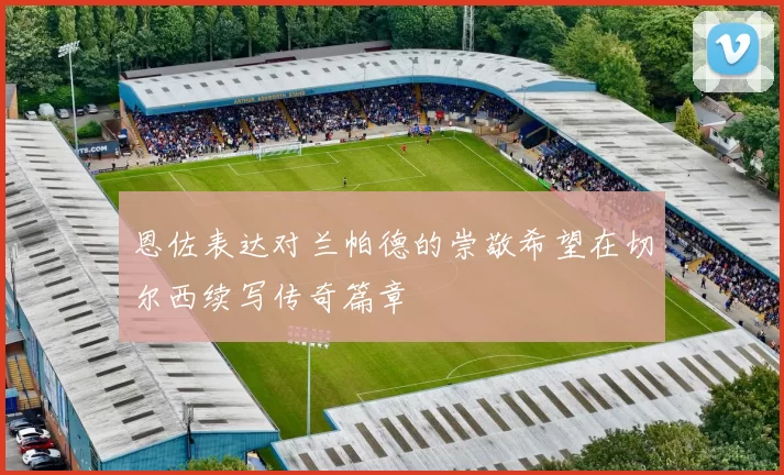 恩佐表达对兰帕德的崇敬希望在切尔西续写传奇篇章