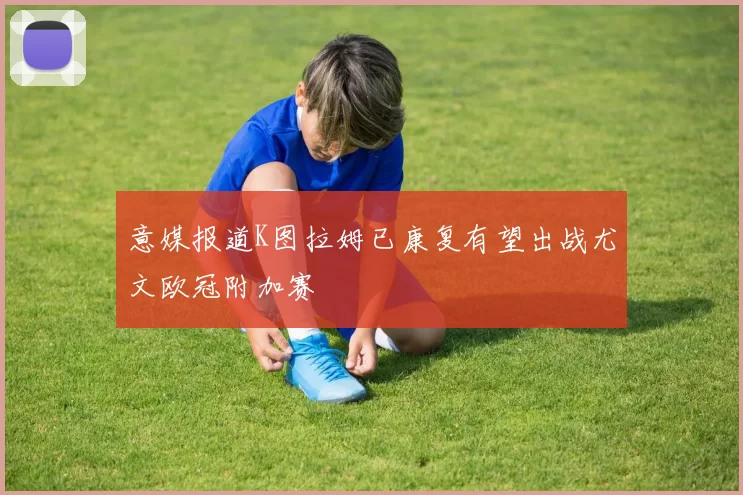 意媒报道K图拉姆已康复有望出战尤文欧冠附加赛