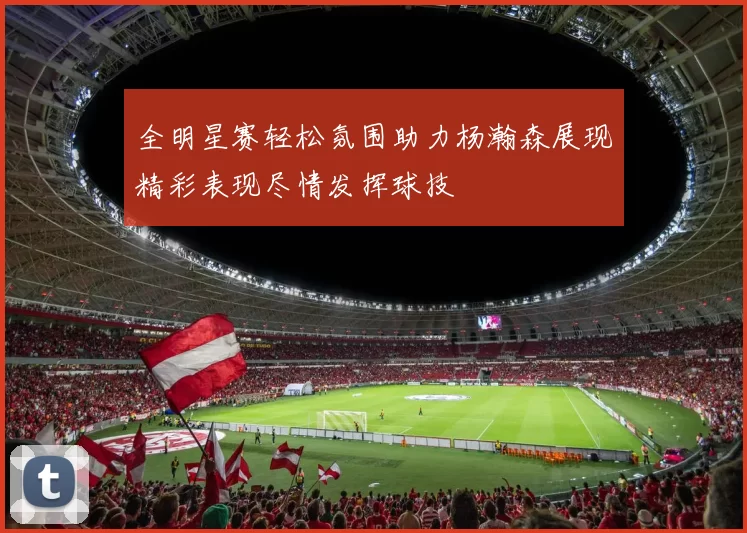 全明星赛轻松氛围助力杨瀚森展现精彩表现尽情发挥球技