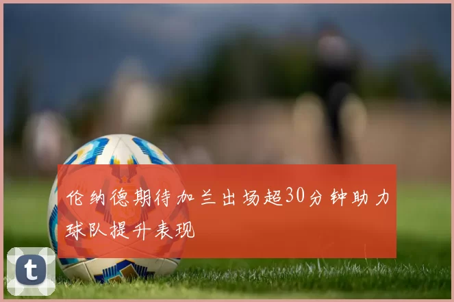 伦纳德期待加兰出场超30分钟助力球队提升表现