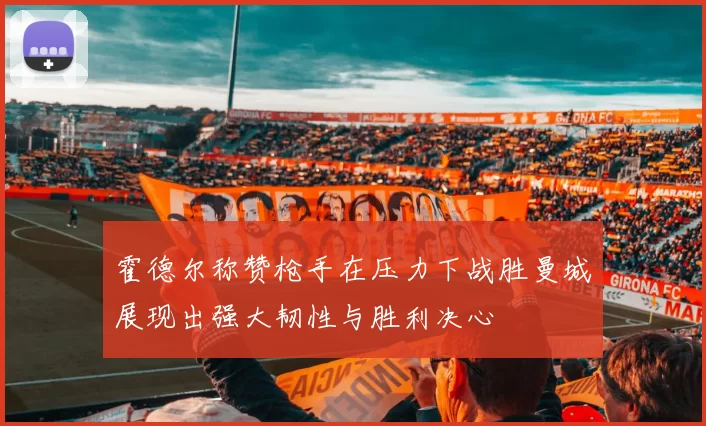 霍德尔称赞枪手在压力下战胜曼城展现出强大韧性与胜利决心