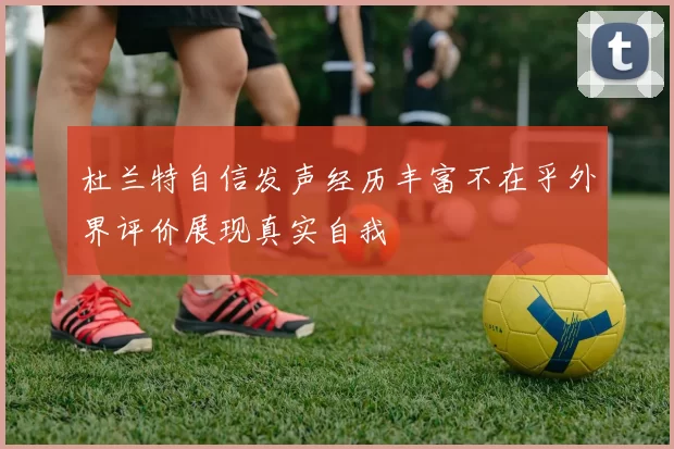 杜兰特自信发声经历丰富不在乎外界评价展现真实自我