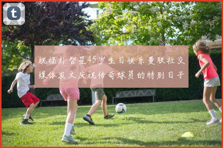 祝福朴智星45岁生日快乐曼联社交媒体发文庆祝传奇球员的特别日子